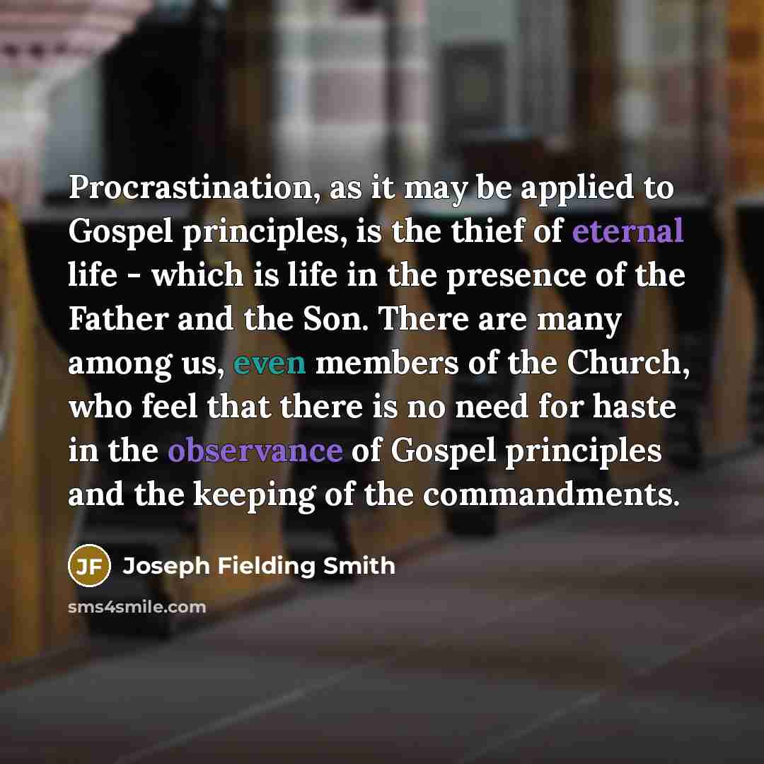 “Procrastination, as it may be applied to Gospel principles, is the thief of eternal life - which is life in the presence of the Father and the Son. There are many among us, even members of the Church, who feel that there is no need for haste in the observance of Gospel principles and the keeping…” quote by Joseph Fielding Smith