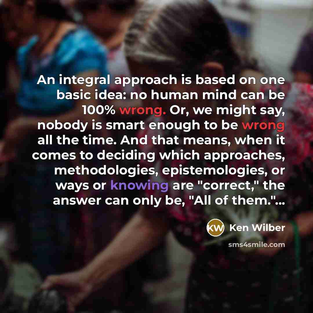 “An integral approach is based on one basic idea: no human mind can be 100% wrong. Or, we might say, nobody is smart enough to be wrong all the time. And that means, when it comes to deciding which approaches, methodologies, epistemologies, or ways or knowing are "correct," the answer can only be…” quote by Ken Wilber