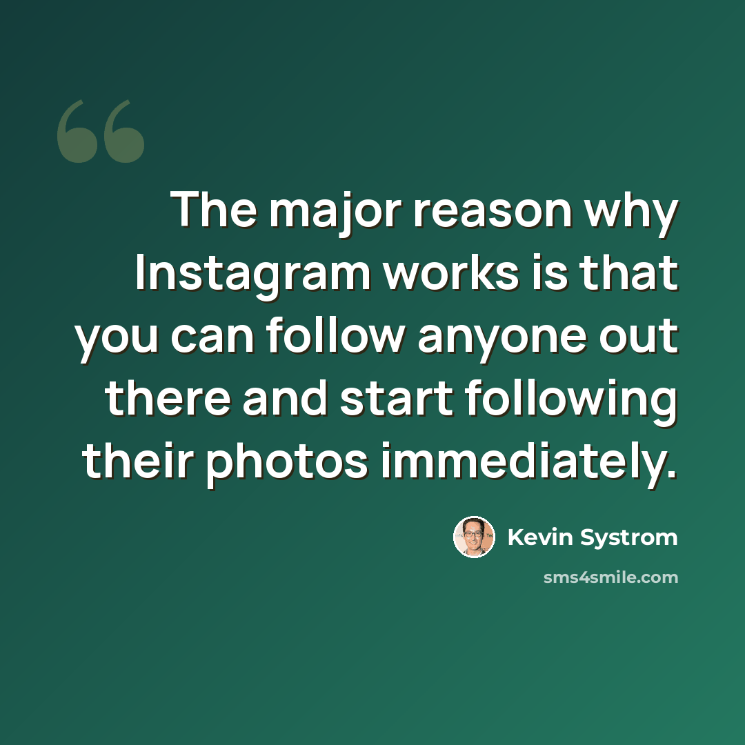 “The major reason why Instagram works is that you can follow anyone out there and start following their photos immediately.” quote by Kevin Systrom
