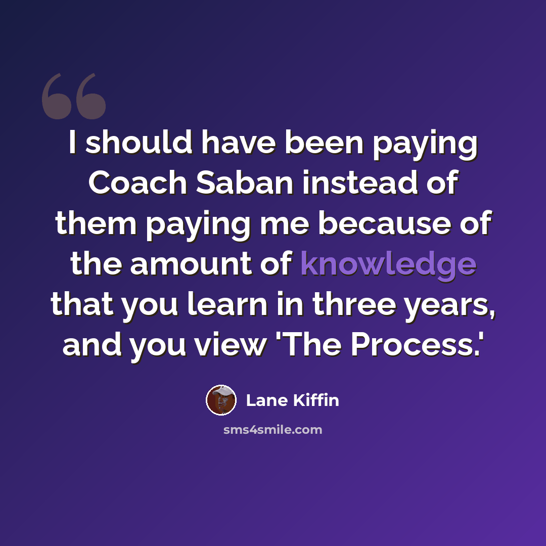 “I should have been paying Coach Saban instead of them paying me because of the amount of knowledge that you learn in three years, and you view 'The Process.'” quote by Lane Kiffin