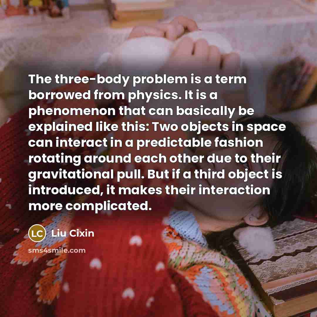 “The three-body problem is a term borrowed from physics. It is a phenomenon that can basically be explained like this: Two objects in space can interact in a predictable fashion rotating around each other due to their gravitational pull. But if a third object is introduced, it makes their…” quote by Liu Cixin