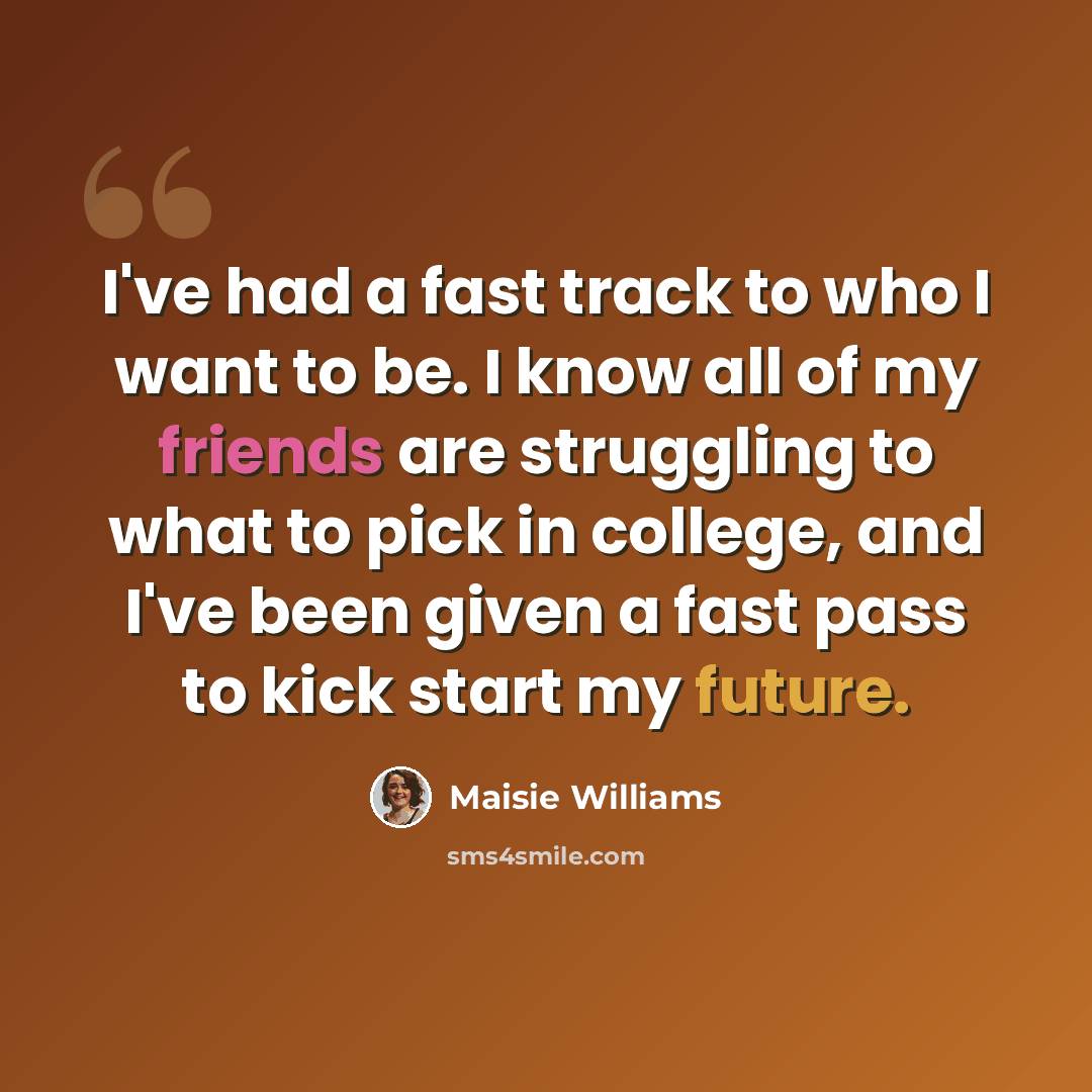 “I've had a fast track to who I want to be. I know all of my friends are struggling to what to pick in college, and I've been given a fast pass to kick start my future.” quote by Maisie Williams