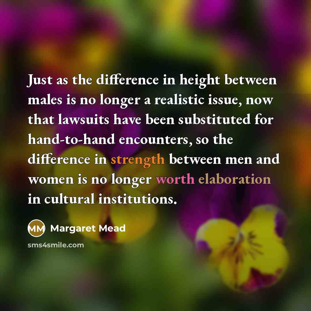 “Just as the difference in height between males is no longer a realistic issue, now that lawsuits have been substituted for hand-to-hand encounters, so the difference in strength between men and women is no longer worth elaboration in cultural institutions.” quote by Margaret Mead