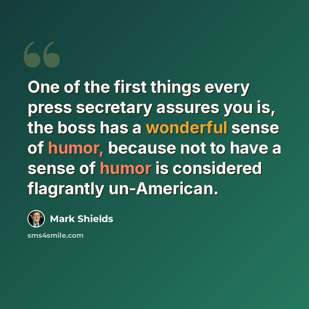 “One of the first things every press secretary assures you is, the boss has a wonderful sense of humor, because not to have a sense of humor is considered flagrantly un-American.” quote by Mark Shields