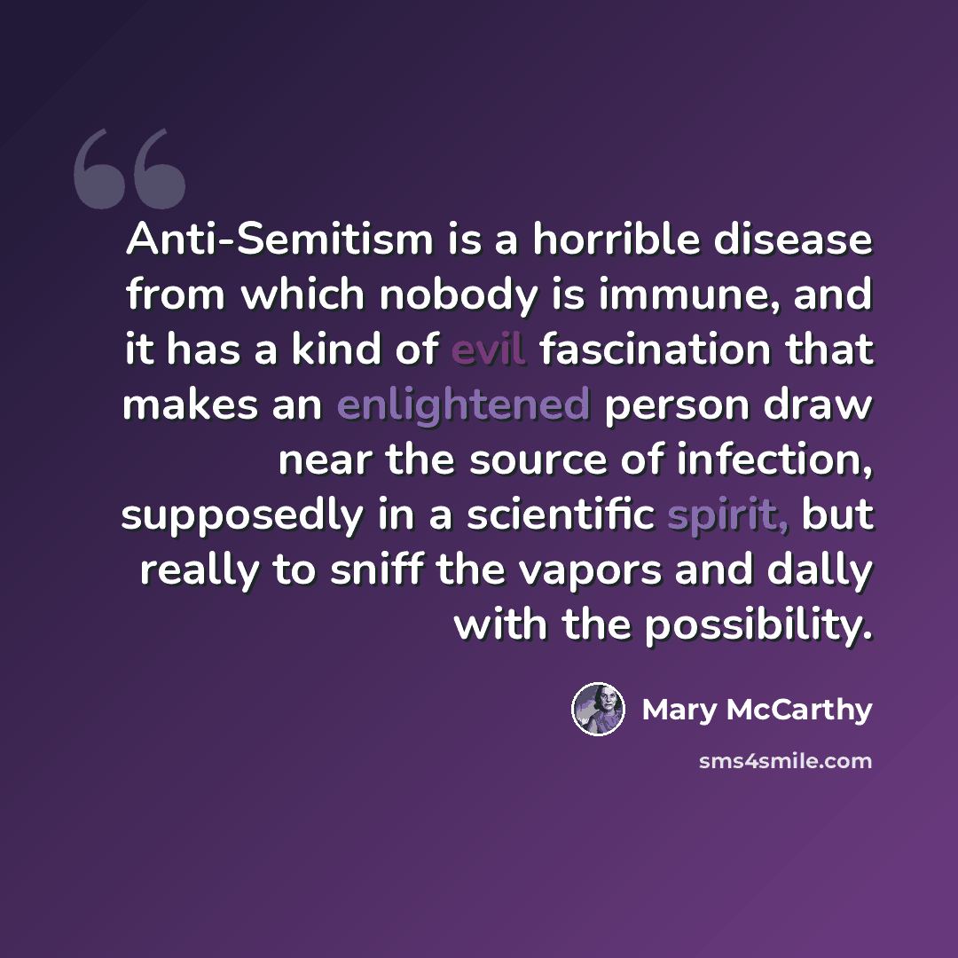 “Anti-Semitism is a horrible disease from which nobody is immune, and it has a kind of evil fascination that makes an enlightened person draw near the source of infection, supposedly in a scientific spirit, but really to sniff the vapors and dally with the possibility.” quote by Mary McCarthy