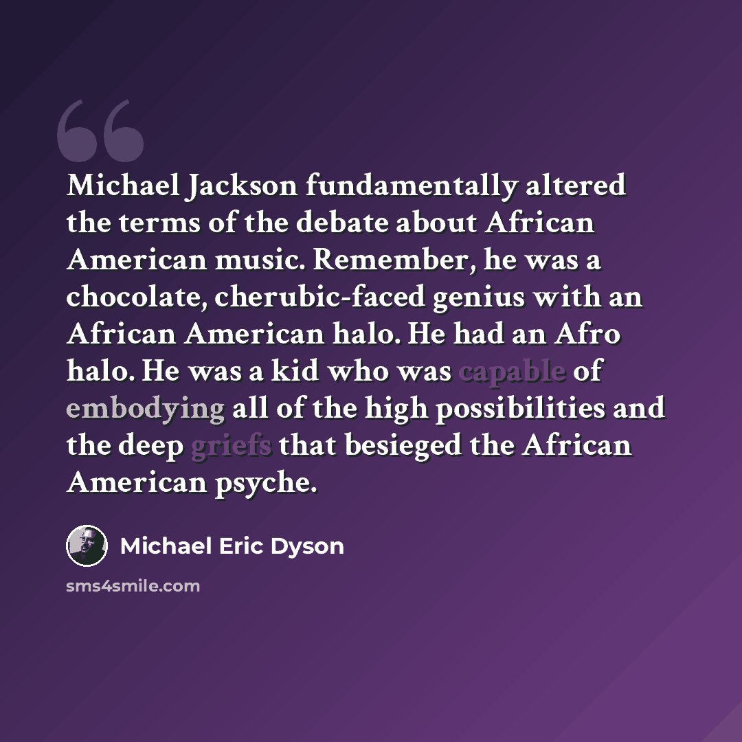“Michael Jackson fundamentally altered the terms of the debate about African American music. Remember, he was a chocolate, cherubic-faced genius with an African American halo. He had an Afro halo. He was a kid who was capable of embodying all of the high possibilities and the deep griefs that…” quote by Michael Eric Dyson