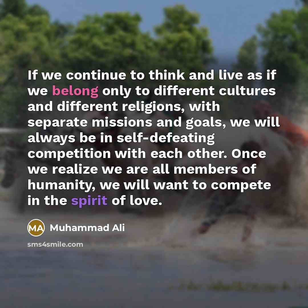 “If we continue to think and live as if we belong only to different cultures and different religions, with separate missions and goals, we will always be in self-defeating competition with each other. Once we realize we are all members of humanity, we will want to compete in the spirit of love.” quote by Muhammad Ali