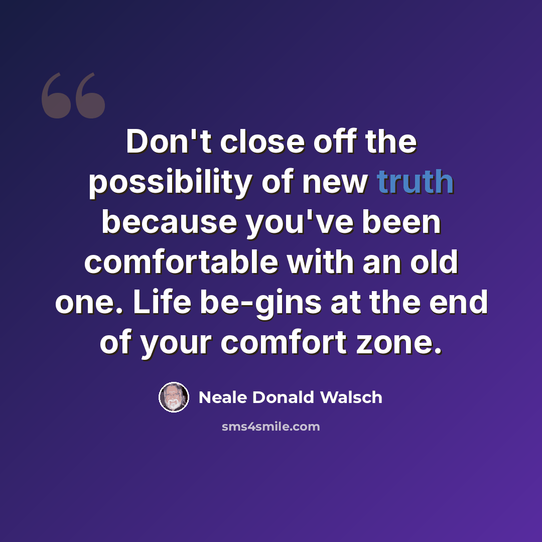 “Don't close off the possibility of new truth because you've been comfortable with an old one. Life be-gins at the end of your comfort zone.” quote by Neale Donald Walsch