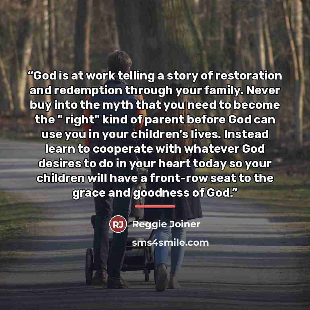 “God is at work telling a story of restoration and redemption through your family. Never buy into the myth that you need to become the " right" kind of parent before God can use you in your children's lives. Instead learn to cooperate with whatever God desires to do in your heart today so your…” quote by Reggie Joiner