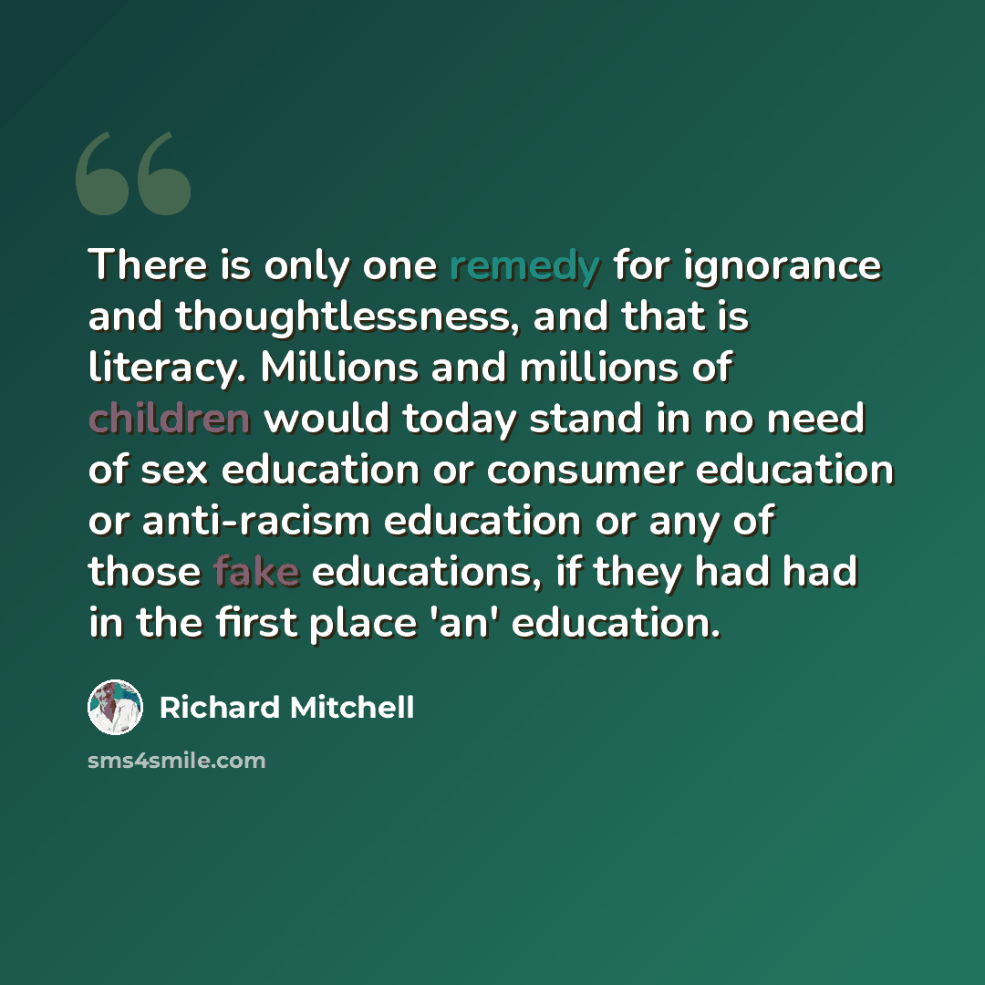 “There is only one remedy for ignorance and thoughtlessness, and that is literacy. Millions and millions of children would today stand in no need of sex education or consumer education or anti-racism education or any of those fake educations, if they had had in the first place 'an' education.” quote by Richard Mitchell
