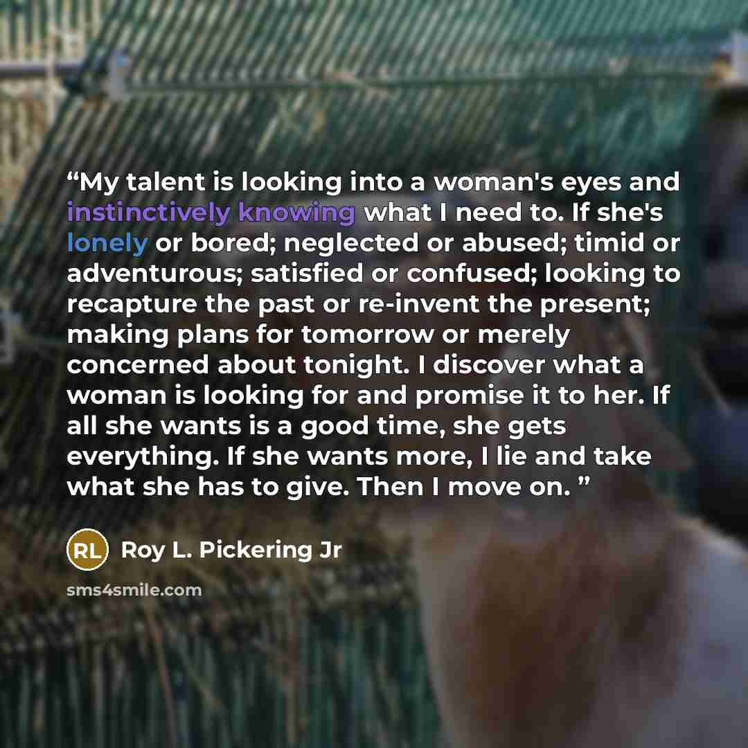 “My talent is looking into a woman's eyes and instinctively knowing what I need to. If she's lonely or bored; neglected or abused; timid or adventurous; satisfied or confused; looking to recapture the past or re-invent the present; making plans for tomorrow or merely concerned about tonight. I…” quote by Roy L. Pickering Jr