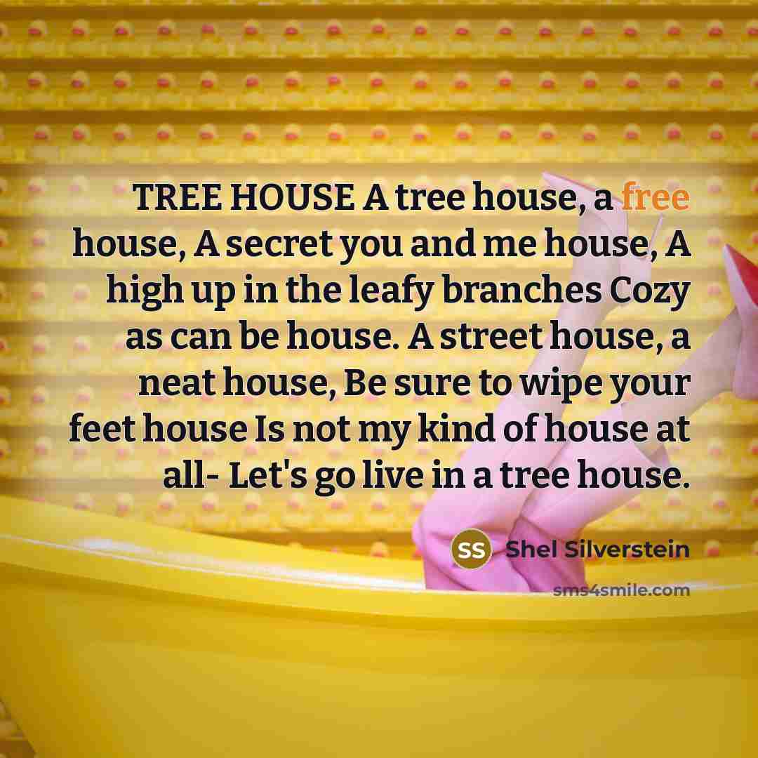 “TREE HOUSE A tree house, a free house, A secret you and me house, A high up in the leafy branches Cozy as can be house. A street house, a neat house, Be sure to wipe your feet house Is not my kind of house at all- Let's go live in a tree house.” quote by Shel Silverstein