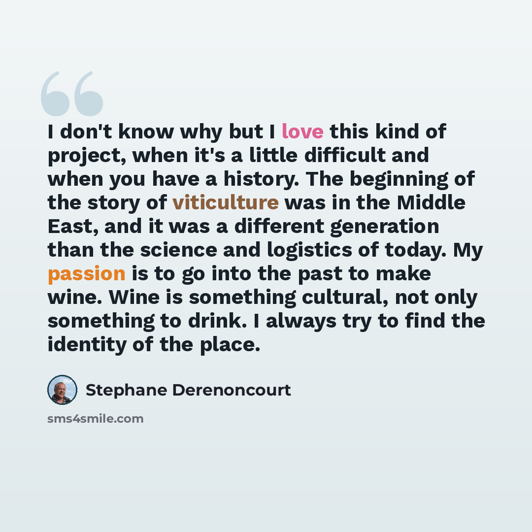 “I don't know why but I love this kind of project, when it's a little difficult and when you have a history. The beginning of the story of viticulture was in the Middle East, and it was a different generation than the science and logistics of today. My passion is to go into the past to make wine…” quote by Stephane Derenoncourt