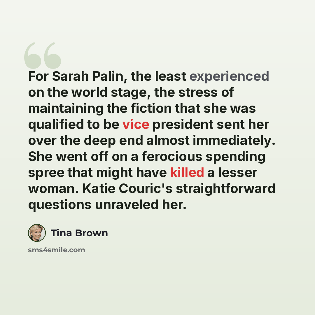 “For Sarah Palin, the least experienced on the world stage, the stress of maintaining the fiction that she was qualified to be vice president sent her over the deep end almost immediately. She went off on a ferocious spending spree that might have killed a lesser woman. Katie Couric's…” quote by Tina Brown