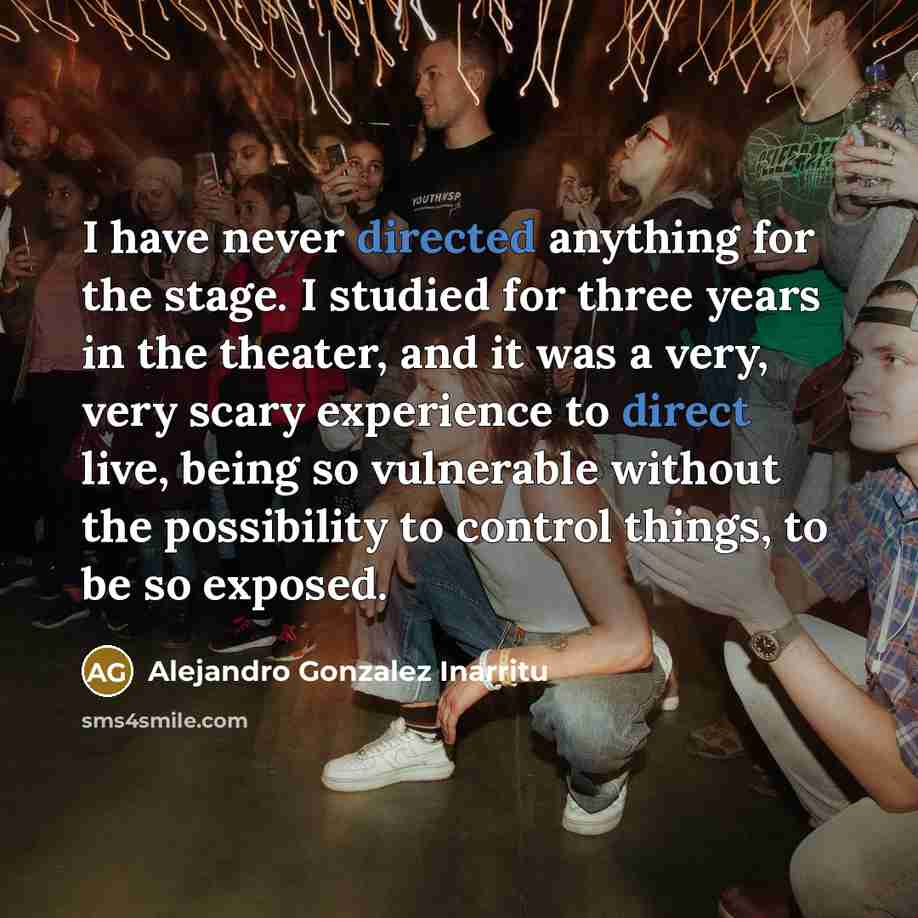 “I have never directed anything for the stage. I studied for three years in the theater, and it was a very, very scary experience to direct live, being so vulnerable without the possibility to control things, to be so exposed.” quote by Alejandro Gonzalez Inarritu