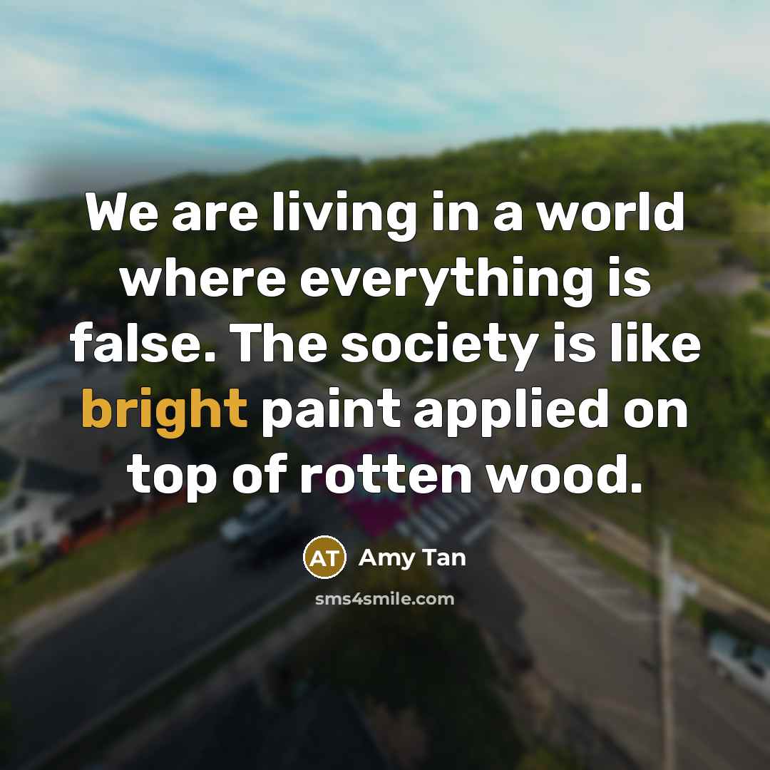 “We are living in a world where everything is false. The society is like bright paint applied on top of rotten wood.” quote by Amy Tan