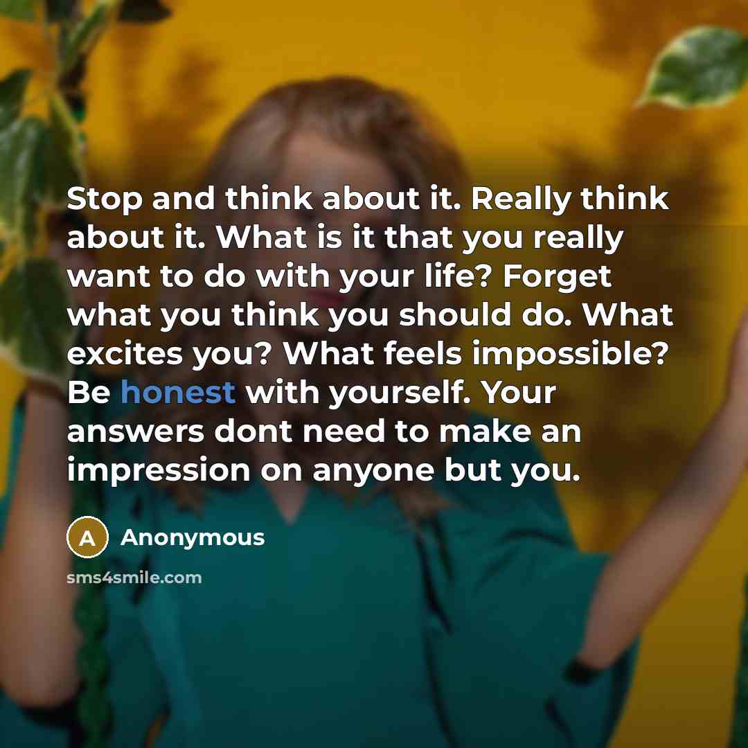 “Stop and think about it. Really think about it. What is it that you really want to do with your life? Forget what you think you should do. What excites you? What feels impossible? Be honest with yourself. Your answers dont need to make an impression on anyone but you.” quote by Anonymous