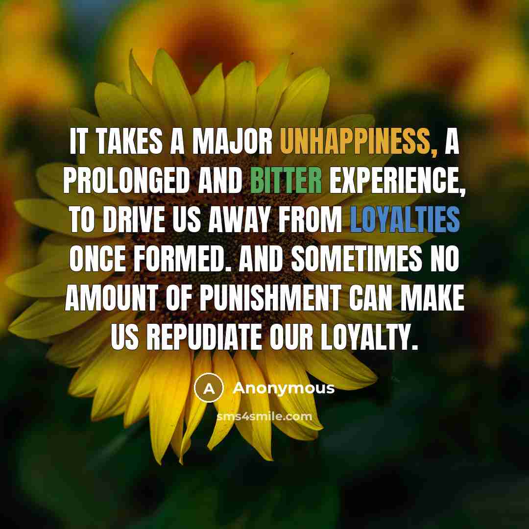 “It takes a major unhappiness, a prolonged and bitter experience, to drive us away from loyalties once formed. And sometimes no amount of punishment can make us repudiate our loyalty.” quote by Anonymous