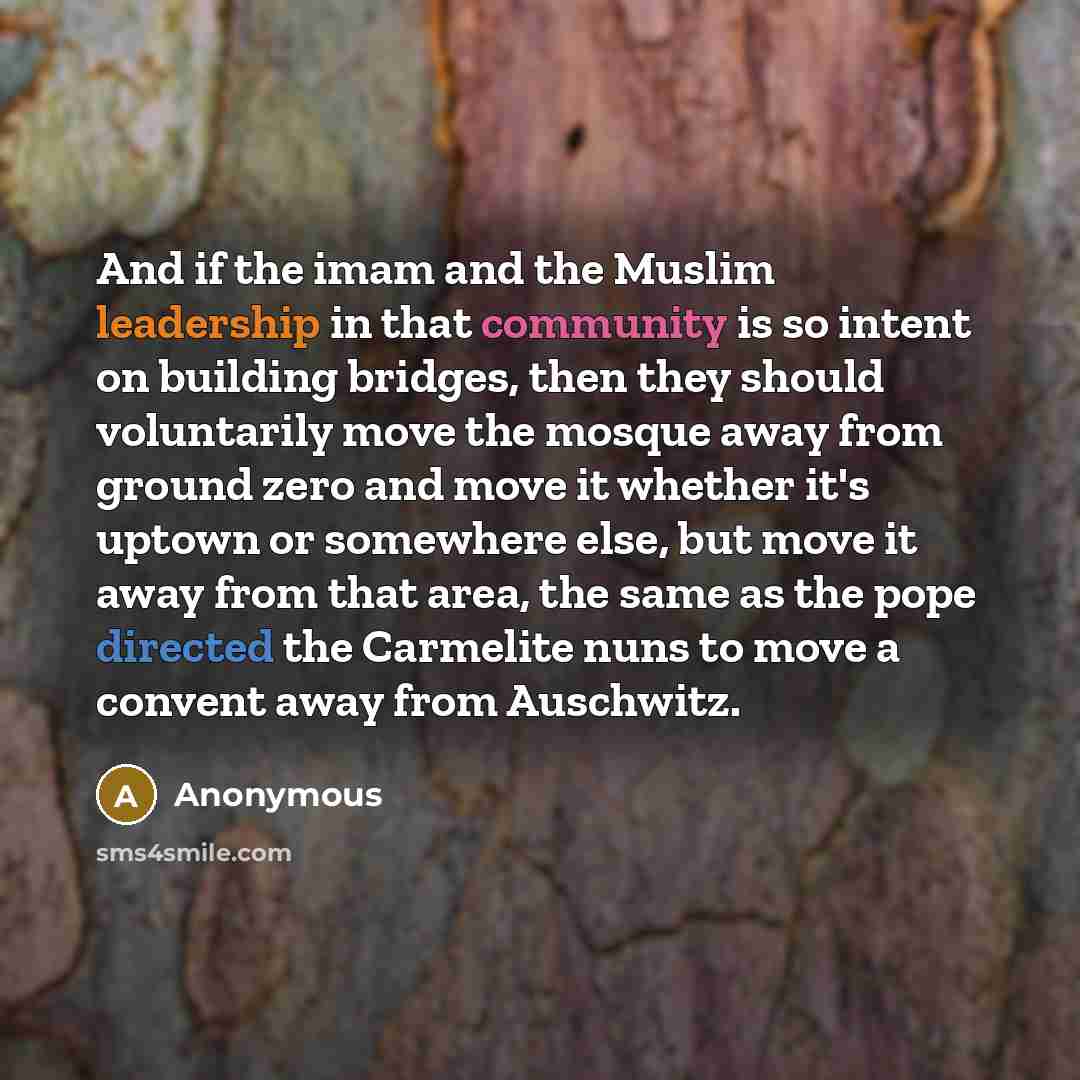 “And if the imam and the Muslim leadership in that community is so intent on building bridges, then they should voluntarily move the mosque away from ground zero and move it whether it's uptown or somewhere else, but move it away from that area, the same as the pope directed the Carmelite nuns to…” quote by Anonymous