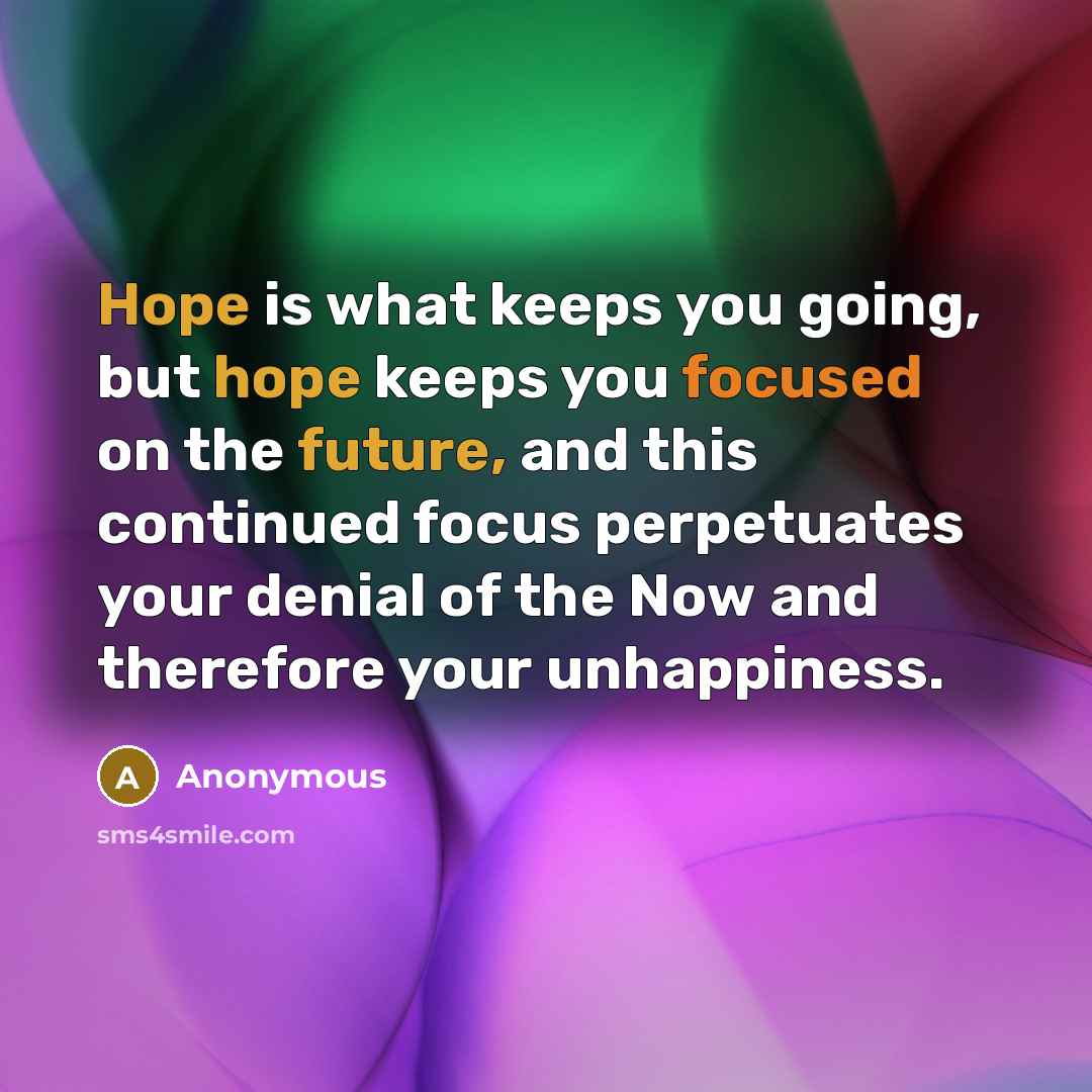 “Hope is what keeps you going, but hope keeps you focused on the future, and this continued focus perpetuates your denial of the Now and therefore your unhappiness.” quote by Anonymous