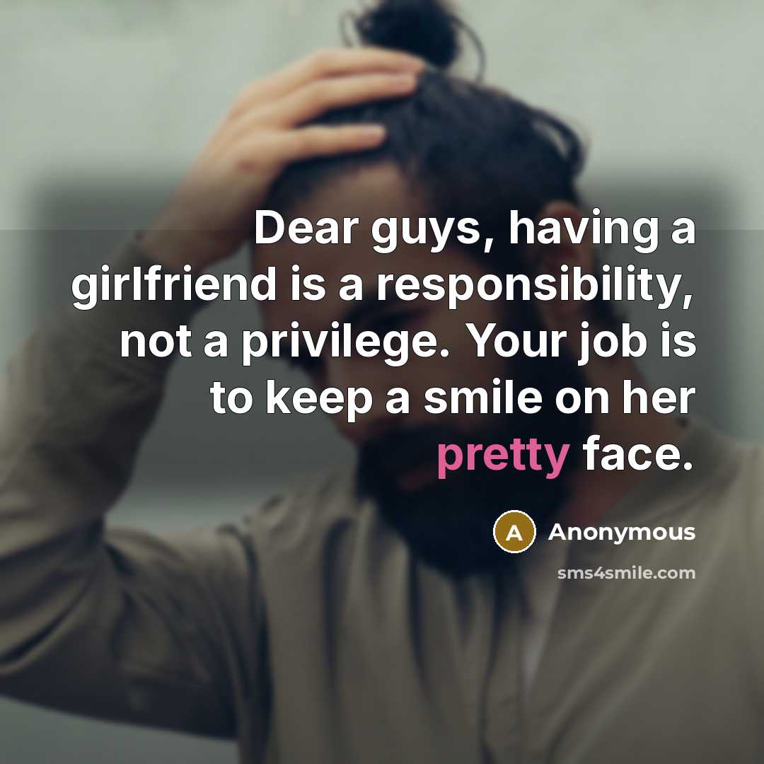 “Dear guys, having a girlfriend is a responsibility, not a privilege. Your job is to keep a smile on her pretty face.” quote by Anonymous