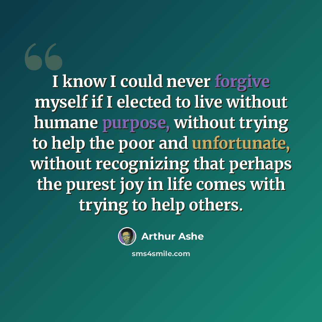 “I know I could never forgive myself if I elected to live without humane purpose, without trying to help the poor and unfortunate, without recognizing that perhaps the purest joy in life comes with trying to help others.” quote by Arthur Ashe