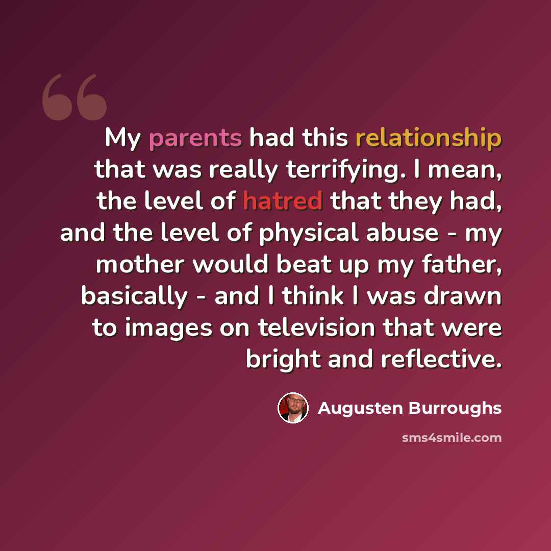“My parents had this relationship that was really terrifying. I mean, the level of hatred that they had, and the level of physical abuse - my mother would beat up my father, basically - and I think I was drawn to images on television that were bright and reflective.” quote by Augusten Burroughs