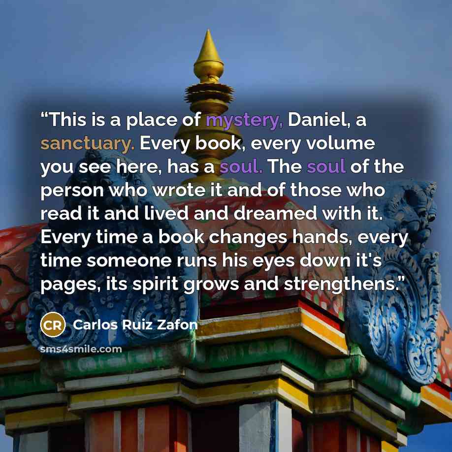 “This is a place of mystery, Daniel, a sanctuary. Every book, every volume you see here, has a soul. The soul of the person who wrote it and of those who read it and lived and dreamed with it. Every time a book changes hands, every time someone runs his eyes down it's pages, its spirit grows and…” quote by Carlos Ruiz Zafón