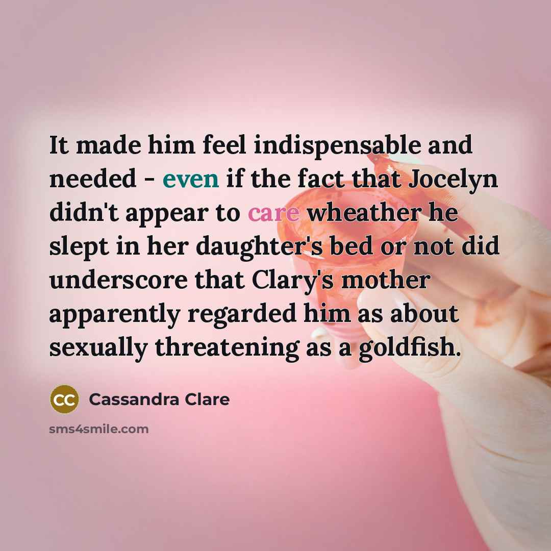 “It made him feel indispensable and needed - even if the fact that Jocelyn didn't appear to care wheather he slept in her daughter's bed or not did underscore that Clary's mother apparently regarded him as about sexually threatening as a goldfish.” quote by Cassandra Clare