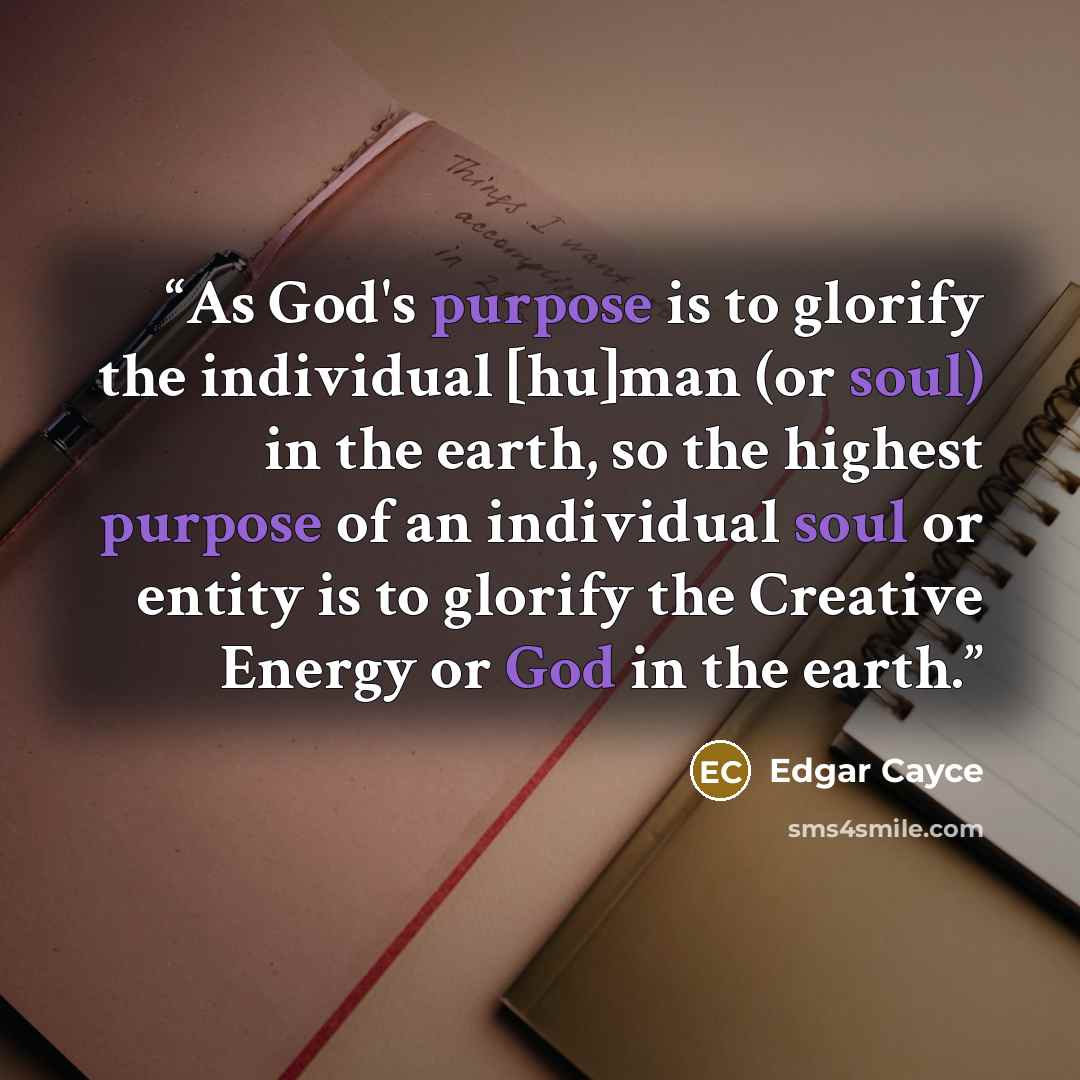“As God's purpose is to glorify the individual [hu]man (or soul) in the earth, so the highest purpose of an individual soul or entity is to glorify the Creative Energy or God in the earth.” quote by Edgar Cayce