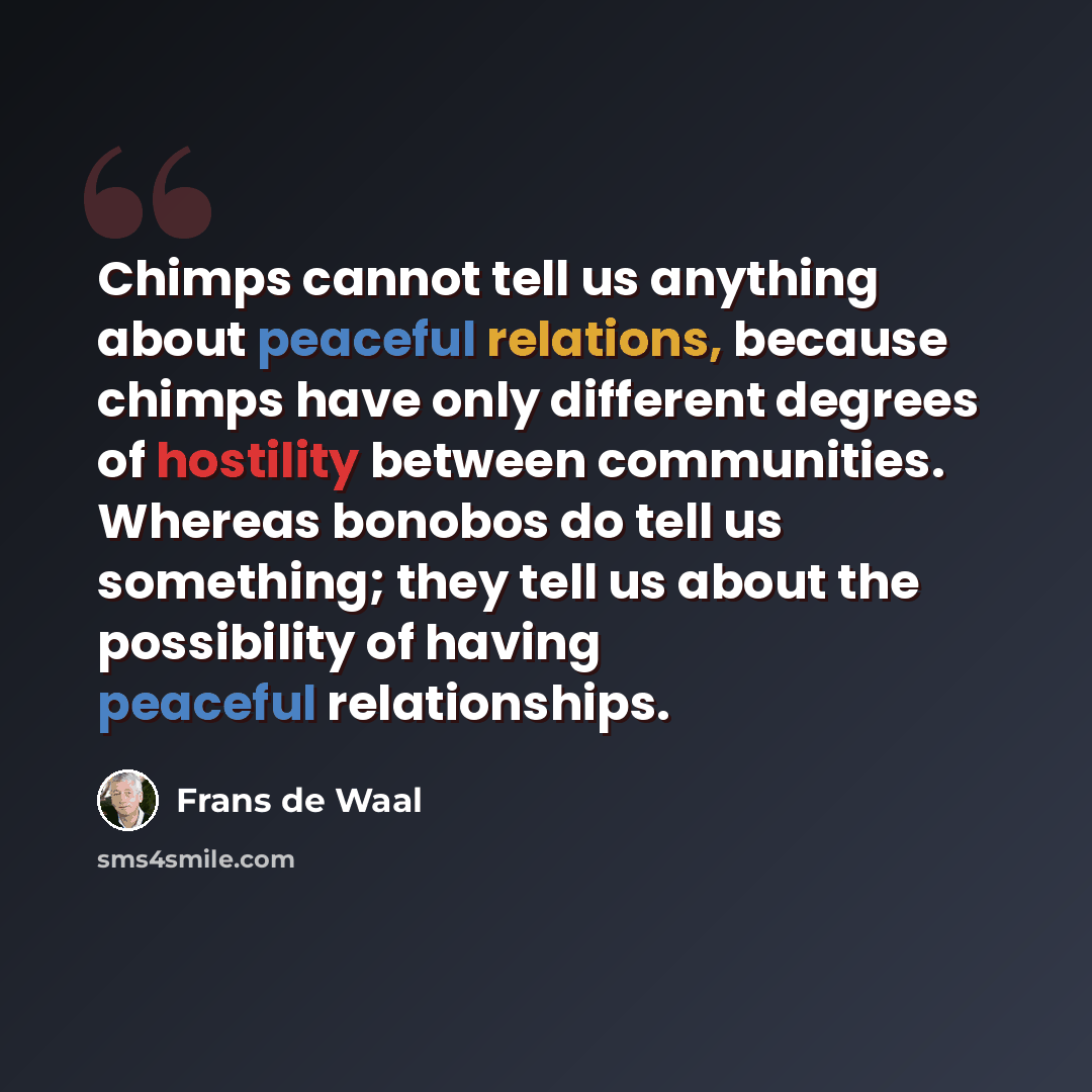 “Chimps cannot tell us anything about peaceful relations, because chimps have only different degrees of hostility between communities. Whereas bonobos do tell us something; they tell us about the possibility of having peaceful relationships.” quote by Frans de Waal
