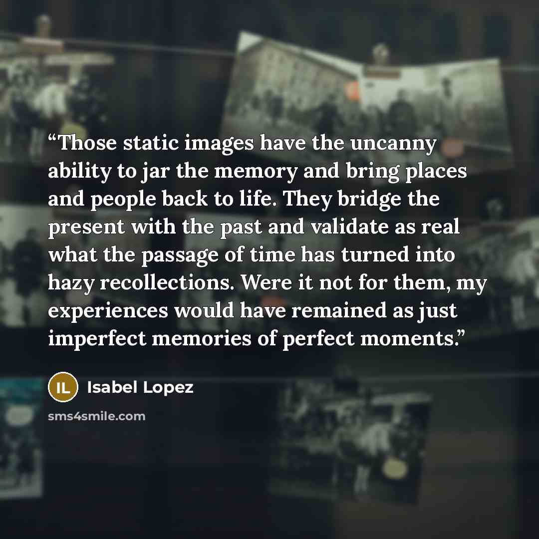 “Those static images have the uncanny ability to jar the memory and bring places and people back to life. They bridge the present with the past and validate as real what the passage of time has turned into hazy recollections. Were it not for them, my experiences would have remained as just…” quote by Isabel Lopez