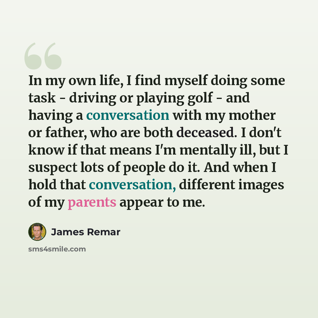 “In my own life, I find myself doing some task - driving or playing golf - and having a conversation with my mother or father, who are both deceased. I don't know if that means I'm mentally ill, but I suspect lots of people do it. And when I hold that conversation, different images of my parents…” quote by James Remar