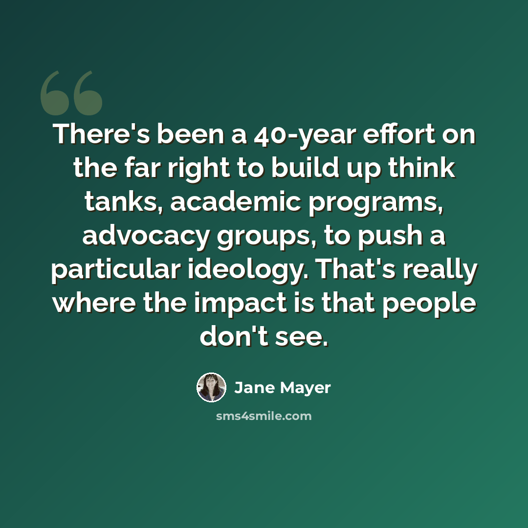 “There's been a 40-year effort on the far right to build up think tanks, academic programs, advocacy groups, to push a particular ideology. That's really where the impact is that people don't see.” quote by Jane Mayer