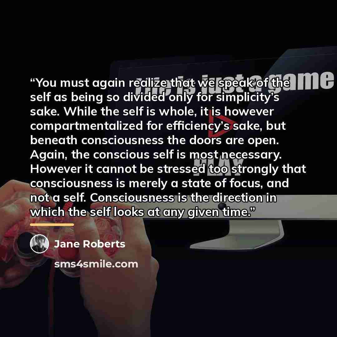 “You must again realize that we speak of the self as being so divided only for simplicity’s sake. While the self is whole, it is however compartmentalized for efficiency’s sake, but beneath consciousness the doors are open. Again, the conscious self is most necessary. However it cannot be stressed…” quote by Jane Roberts