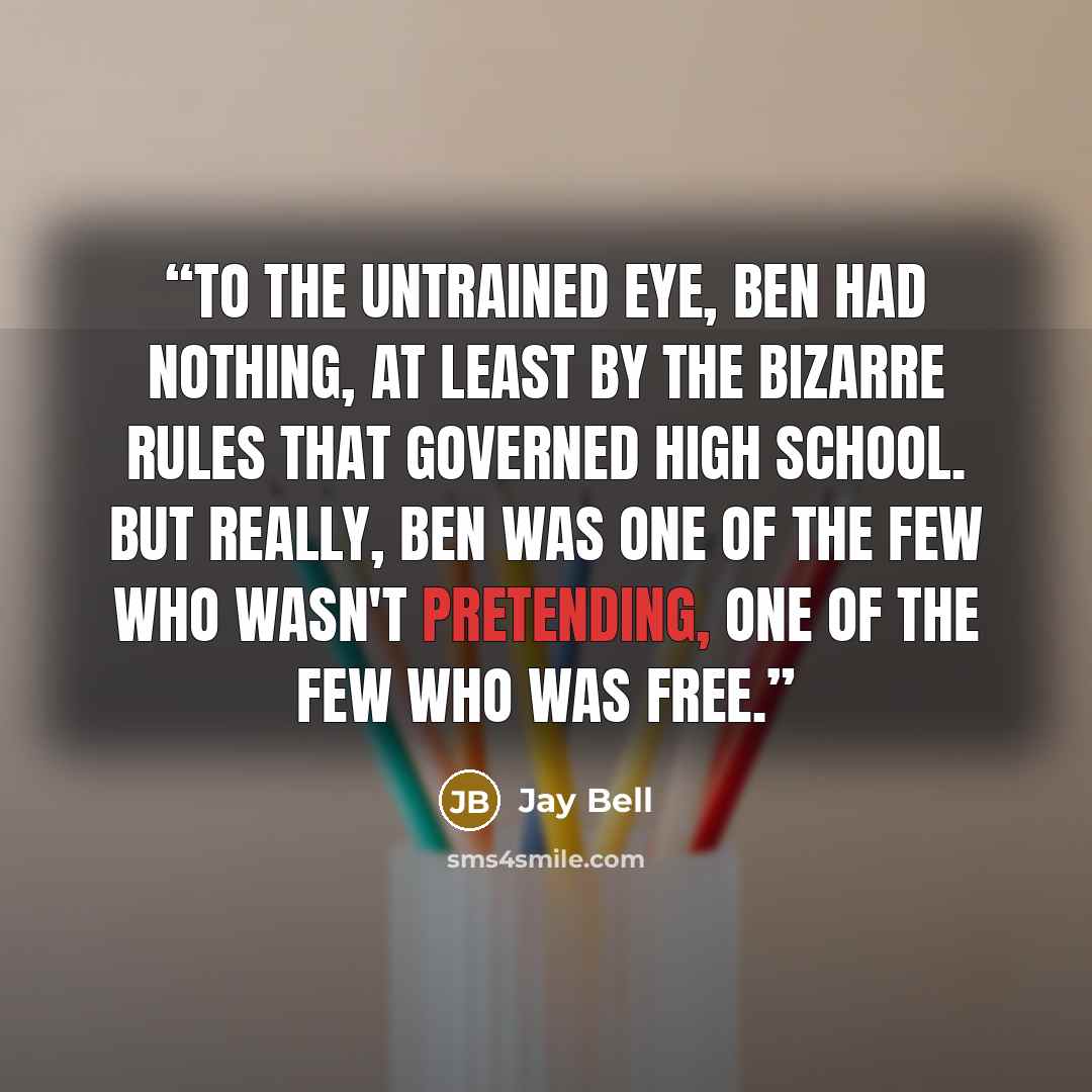“To the untrained eye, Ben had nothing, at least by the bizarre rules that governed high school. But really, Ben was one of the few who wasn't pretending, one of the few who was free.” quote by Jay Bell