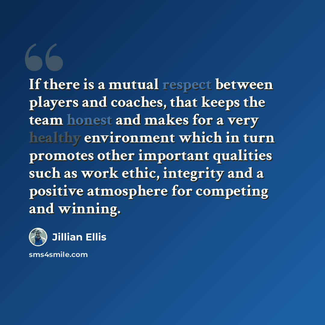 “If there is a mutual respect between players and coaches, that keeps the team honest and makes for a very healthy environment which in turn promotes other important qualities such as work ethic, integrity and a positive atmosphere for competing and winning.” quote by Jillian Ellis