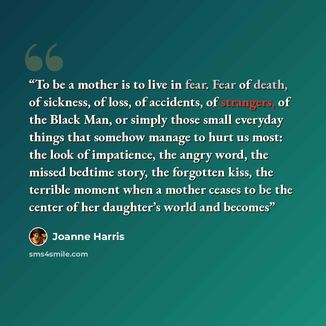 “To be a mother is to live in fear. Fear of death, of sickness, of loss, of accidents, of strangers, of the Black Man, or simply those small everyday things that somehow manage to hurt us most: the look of impatience, the angry word, the missed bedtime story, the forgotten kiss, the terrible moment…” quote by Joanne Harris