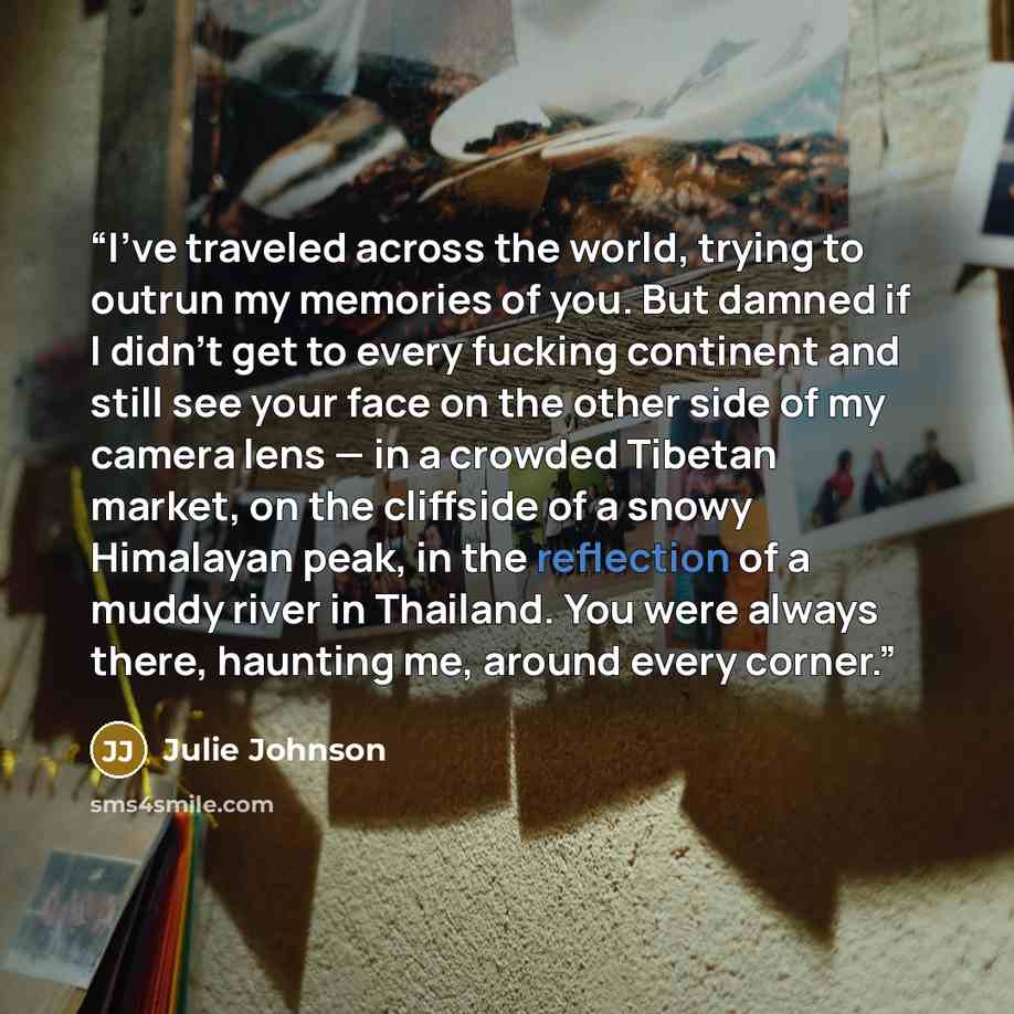 “I’ve traveled across the world, trying to outrun my memories of you. But damned if I didn’t get to every fucking continent and still see your face on the other side of my camera lens — in a crowded Tibetan market, on the cliffside of a snowy Himalayan peak, in the reflection of a muddy river in…” quote by Julie Johnson