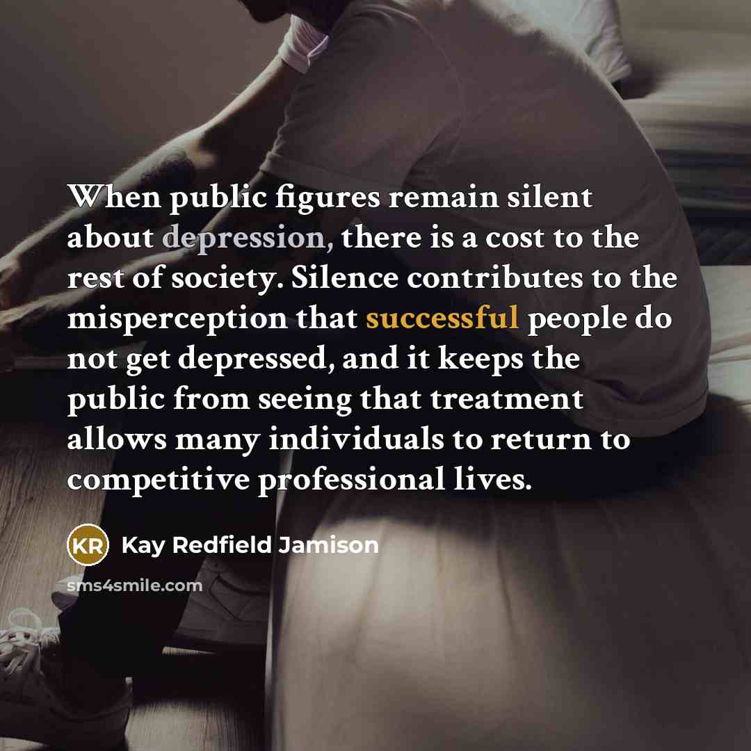 “When public figures remain silent about depression, there is a cost to the rest of society. Silence contributes to the misperception that successful people do not get depressed, and it keeps the public from seeing that treatment allows many individuals to return to competitive professional lives.” quote by Kay Redfield Jamison