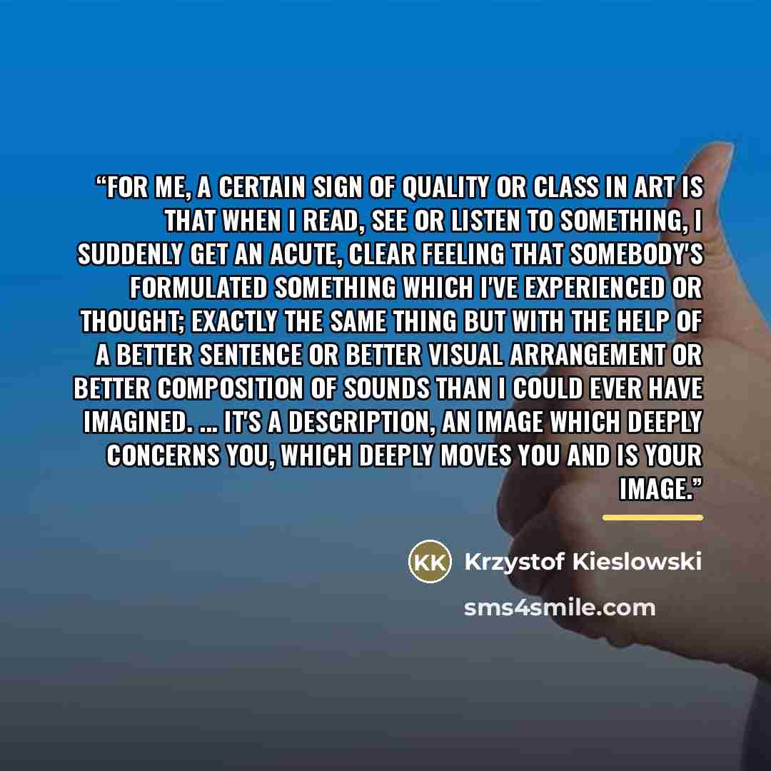 “For me, a certain sign of quality or class in art is that when I read, see or listen to something, I suddenly get an acute, clear feeling that somebody's formulated something which I've experienced or thought; exactly the same thing but with the help of a better sentence or better visual…” quote by Anonymous