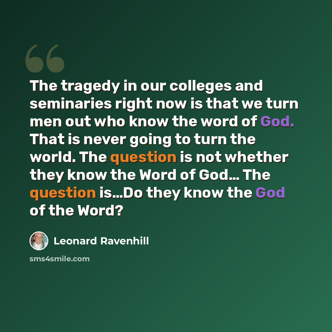 “The tragedy in our colleges and seminaries right now is that we turn men out who know the word of God. That is never going to turn the world. The question is not whether they know the Word of God… The question is…Do they know the God of the Word?” quote by Leonard Ravenhill