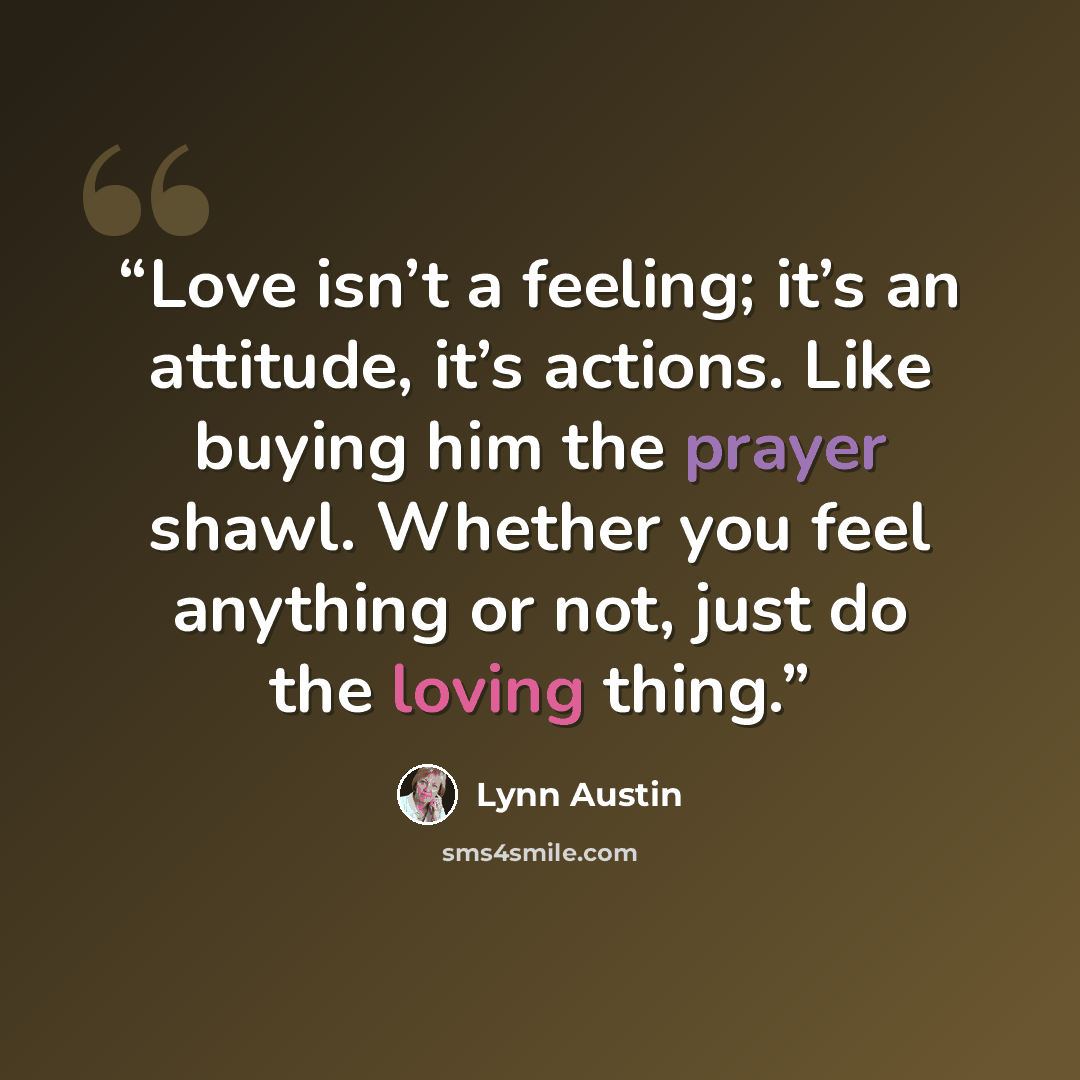 “Love isn’t a feeling; it’s an attitude, it’s actions. Like buying him the prayer shawl. Whether you feel anything or not, just do the loving thing.” quote by Lynn Austin