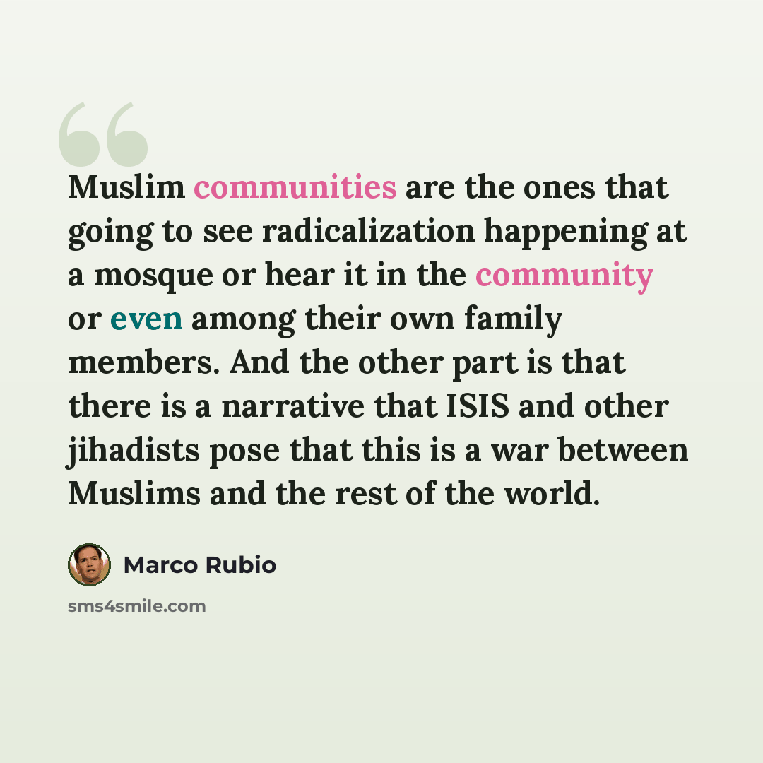 “Muslim communities are the ones that going to see radicalization happening at a mosque or hear it in the community or even among their own family members. And the other part is that there is a narrative that ISIS and other jihadists pose that this is a war between Muslims and the rest of the world.” quote by Marco Rubio