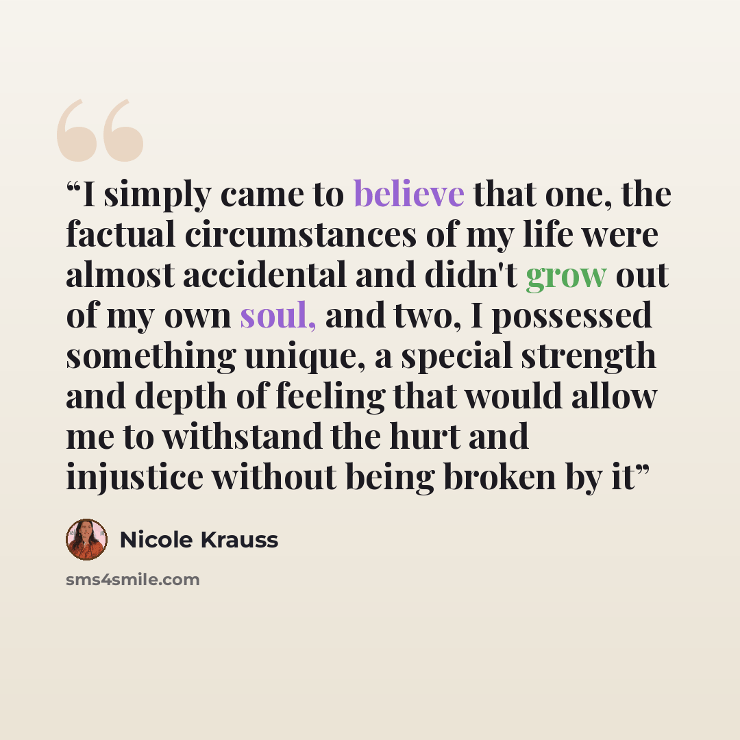 “I simply came to believe that one, the factual circumstances of my life were almost accidental and didn't grow out of my own soul, and two, I possessed something unique, a special strength and depth of feeling that would allow me to withstand the hurt and injustice without being broken by it” quote by Nicole Krauss