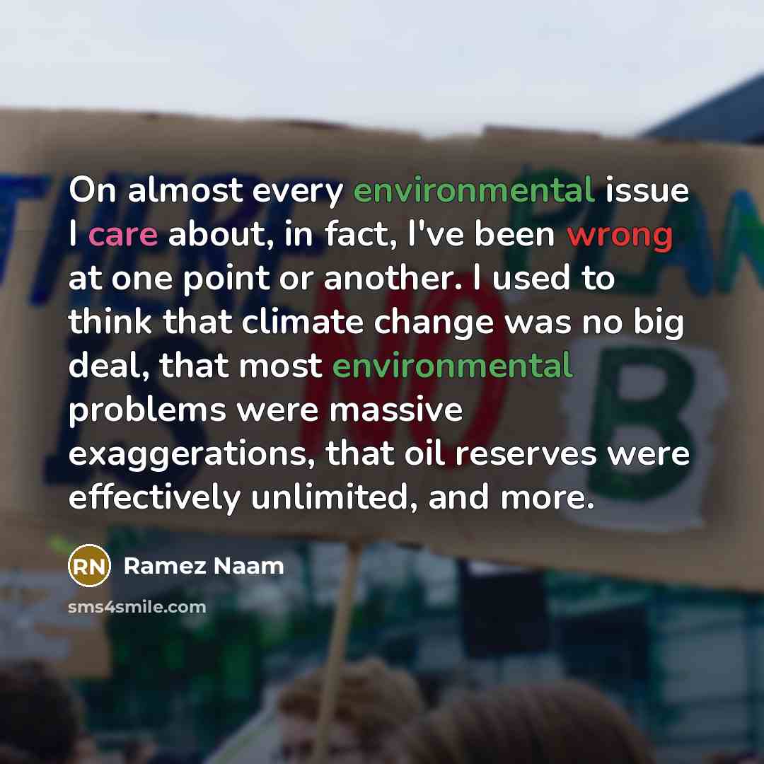 “On almost every environmental issue I care about, in fact, I've been wrong at one point or another. I used to think that climate change was no big deal, that most environmental problems were massive exaggerations, that oil reserves were effectively unlimited, and more.” quote by Ramez Naam
