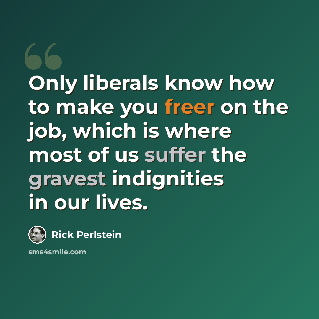 “Only liberals know how to make you freer on the job, which is where most of us suffer the gravest indignities in our lives.” quote by Rick Perlstein