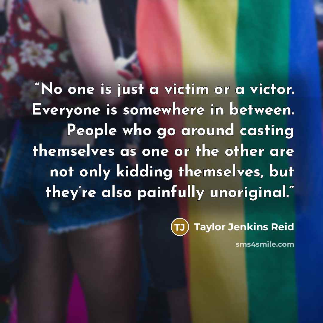 “No one is just a victim or a victor. Everyone is somewhere in between. People who go around casting themselves as one or the other are not only kidding themselves, but they’re also painfully unoriginal.” quote by Taylor Jenkins Reid
