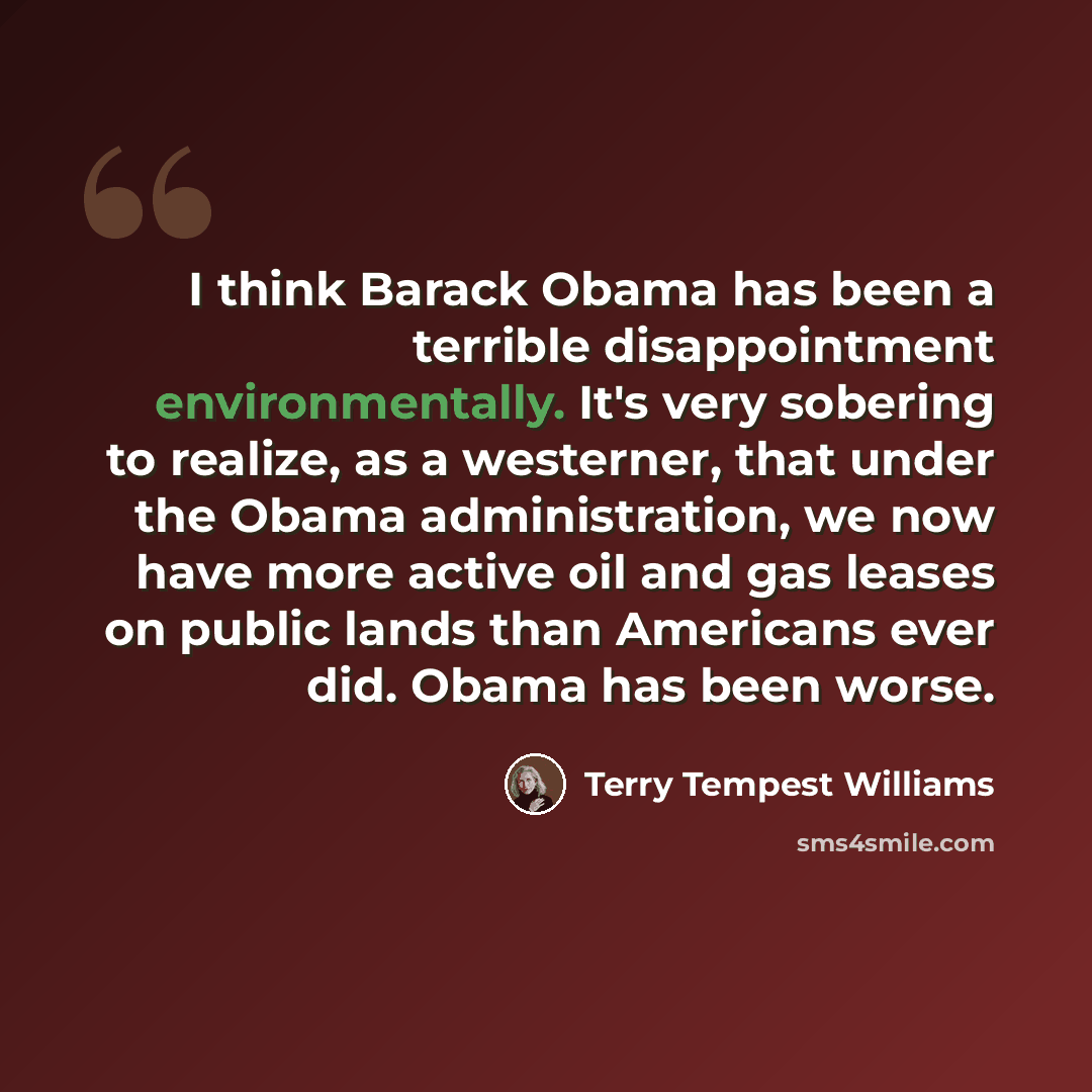 “I think Barack Obama has been a terrible disappointment environmentally. It's very sobering to realize, as a westerner, that under the Obama administration, we now have more active oil and gas leases on public lands than Americans ever did. Obama has been worse.” quote by Terry Tempest Williams