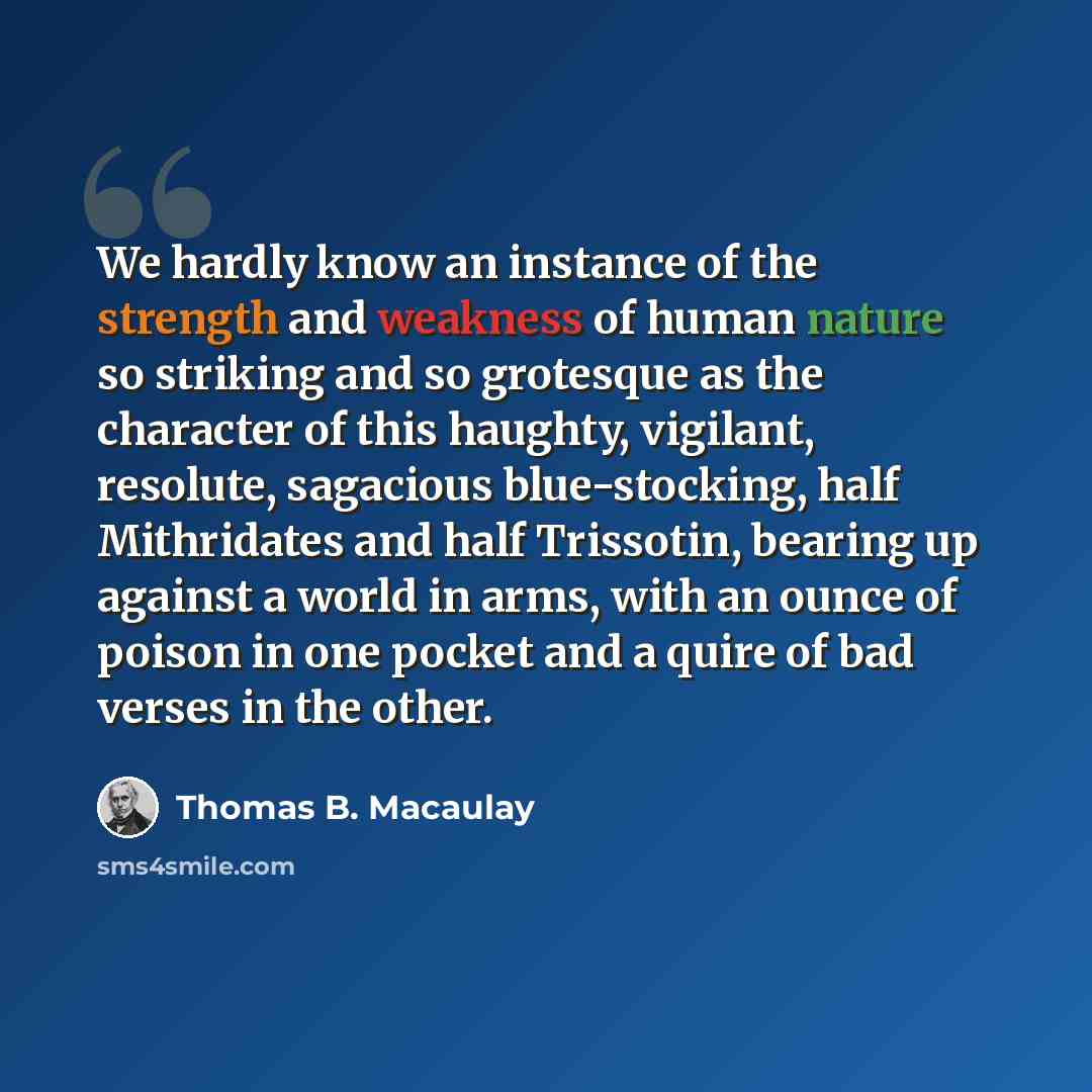 “We hardly know an instance of the strength and weakness of human nature so striking and so grotesque as the character of this haughty, vigilant, resolute, sagacious blue-stocking, half Mithridates and half Trissotin, bearing up against a world in arms, with an ounce of poison in one pocket and a…” quote by Thomas B. Macaulay